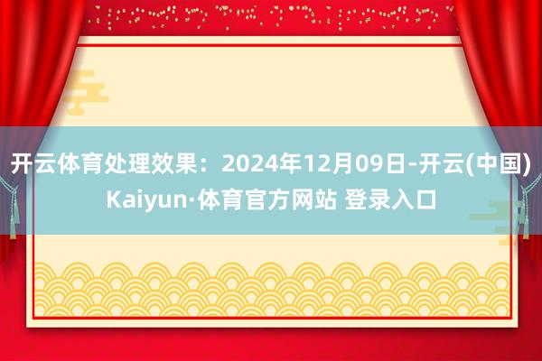 开云体育处理效果：2024年12月09日-开云(中国)Kaiyun·体育官方网站 登录入口