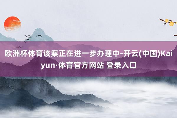 欧洲杯体育该案正在进一步办理中-开云(中国)Kaiyun·体育官方网站 登录入口