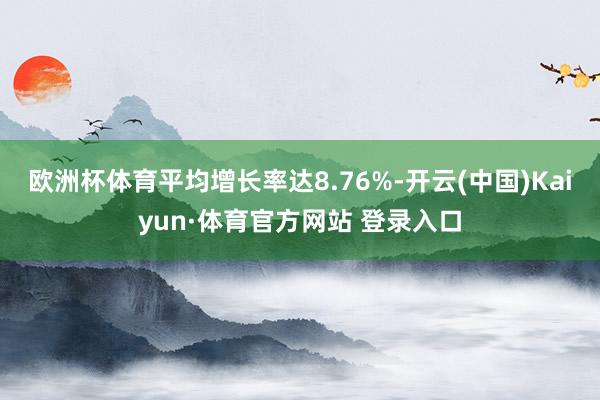 欧洲杯体育平均增长率达8.76%-开云(中国)Kaiyun·体育官方网站 登录入口