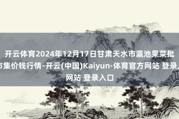 开云体育2024年12月17日甘肃天水市瀛池果菜批发市集价钱行情-开云(中国)Kaiyun·体育官方网站 登录入口