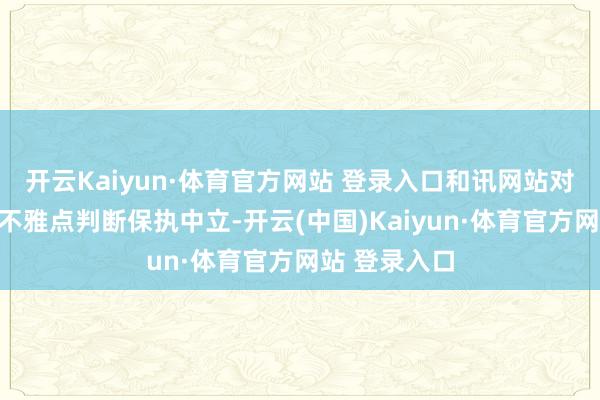 开云Kaiyun·体育官方网站 登录入口和讯网站对文中证据、不雅点判断保执中立-开云(中国)Kaiyun·体育官方网站 登录入口