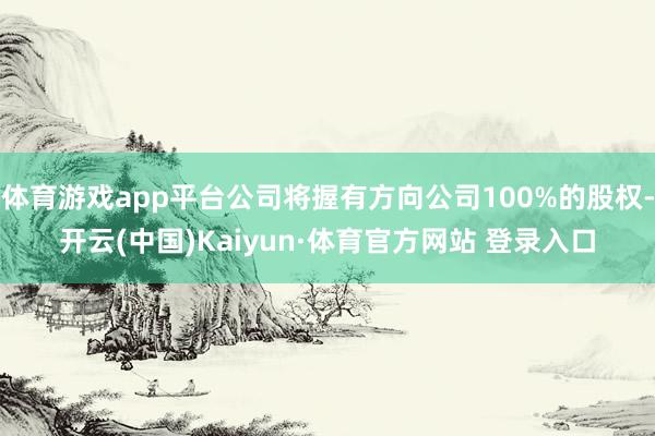 体育游戏app平台公司将握有方向公司100%的股权-开云(中国)Kaiyun·体育官方网站 登录入口