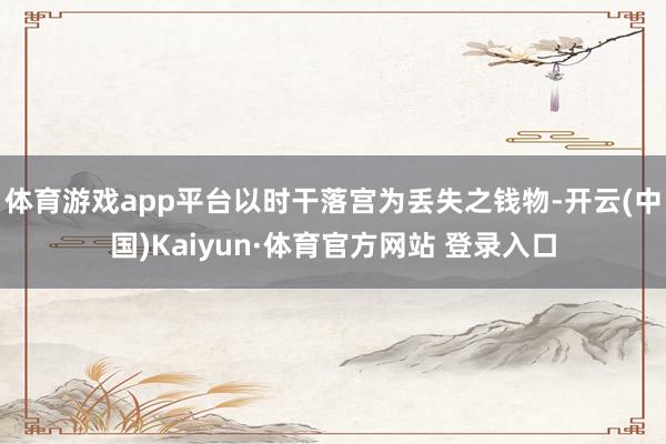 体育游戏app平台以时干落宫为丢失之钱物-开云(中国)Kaiyun·体育官方网站 登录入口