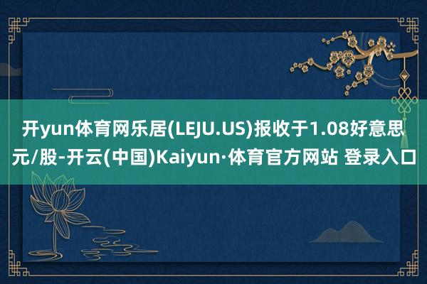 开yun体育网乐居(LEJU.US)报收于1.08好意思元/股-开云(中国)Kaiyun·体育官方网站 登录入口