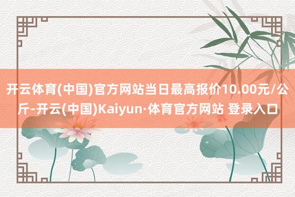 开云体育(中国)官方网站当日最高报价10.00元/公斤-开云(中国)Kaiyun·体育官方网站 登录入口