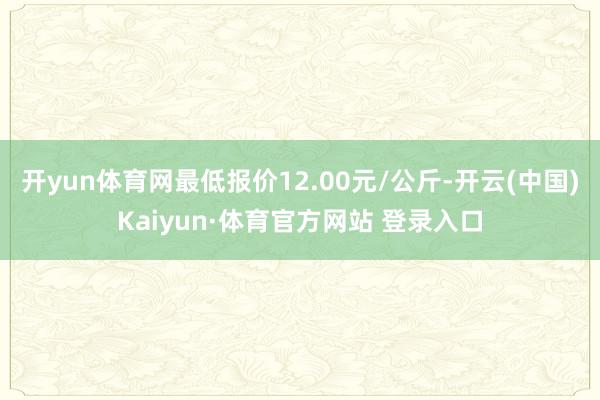 开yun体育网最低报价12.00元/公斤-开云(中国)Kaiyun·体育官方网站 登录入口