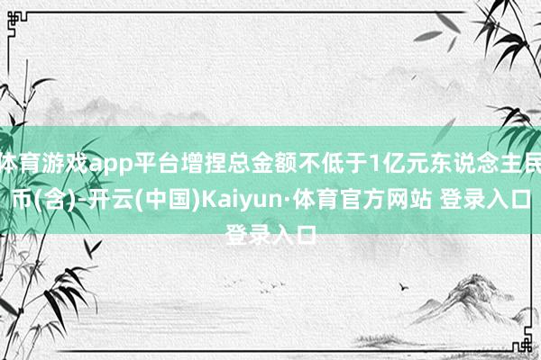 体育游戏app平台增捏总金额不低于1亿元东说念主民币(含)-开云(中国)Kaiyun·体育官方网站 登录入口