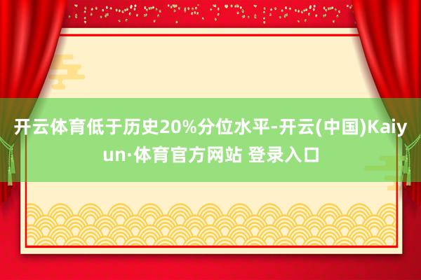 开云体育低于历史20%分位水平-开云(中国)Kaiyun·体育官方网站 登录入口