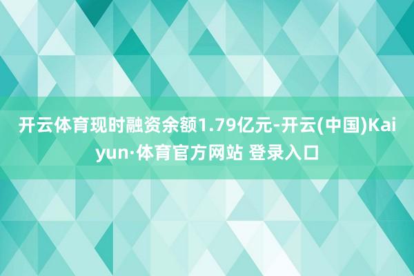 开云体育现时融资余额1.79亿元-开云(中国)Kaiyun·体育官方网站 登录入口