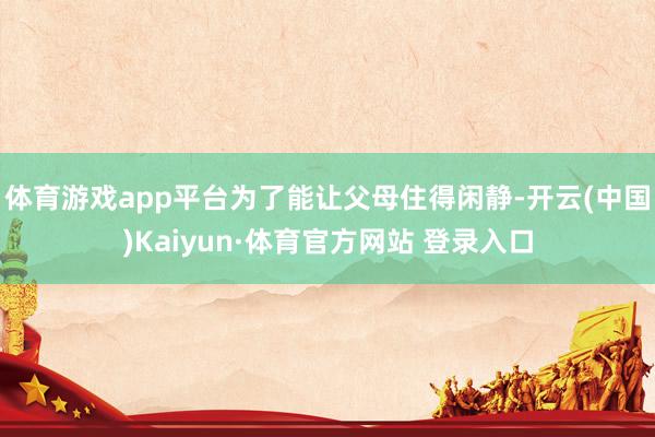 体育游戏app平台为了能让父母住得闲静-开云(中国)Kaiyun·体育官方网站 登录入口