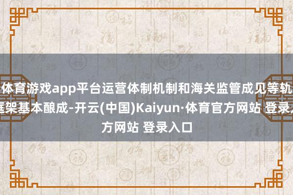 体育游戏app平台运营体制机制和海关监管成见等轨制框架基本酿成-开云(中国)Kaiyun·体育官方网站 登录入口