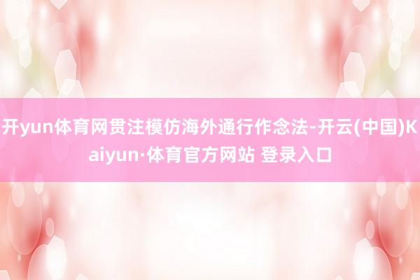 开yun体育网贯注模仿海外通行作念法-开云(中国)Kaiyun·体育官方网站 登录入口