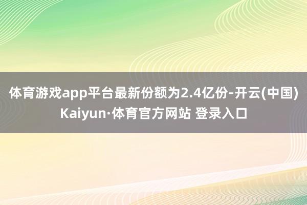 体育游戏app平台最新份额为2.4亿份-开云(中国)Kaiyun·体育官方网站 登录入口