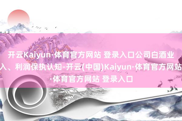 开云Kaiyun·体育官方网站 登录入口公司白酒业务销售收入、利润保执认知-开云(中国)Kaiyun·体育官方网站 登录入口