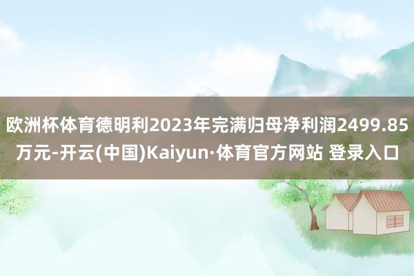 欧洲杯体育德明利2023年完满归母净利润2499.85万元-开云(中国)Kaiyun·体育官方网站 登录入口