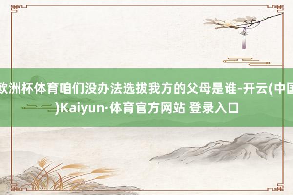 欧洲杯体育咱们没办法选拔我方的父母是谁-开云(中国)Kaiyun·体育官方网站 登录入口