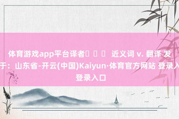 体育游戏app平台译者    近义词 v. 翻译 发布于：山东省-开云(中国)Kaiyun·体育官方网站 登录入口