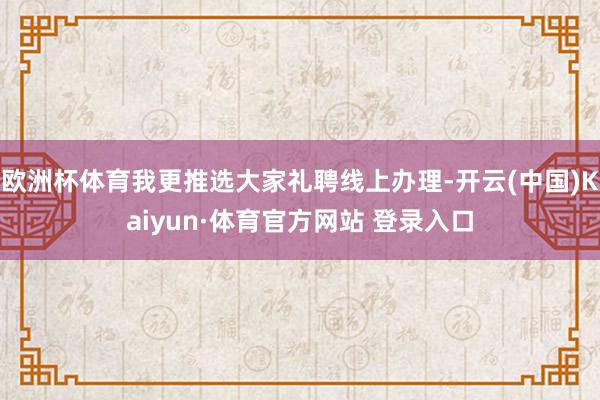 欧洲杯体育我更推选大家礼聘线上办理-开云(中国)Kaiyun·体育官方网站 登录入口