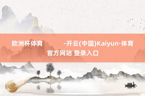 欧洲杯体育            -开云(中国)Kaiyun·体育官方网站 登录入口