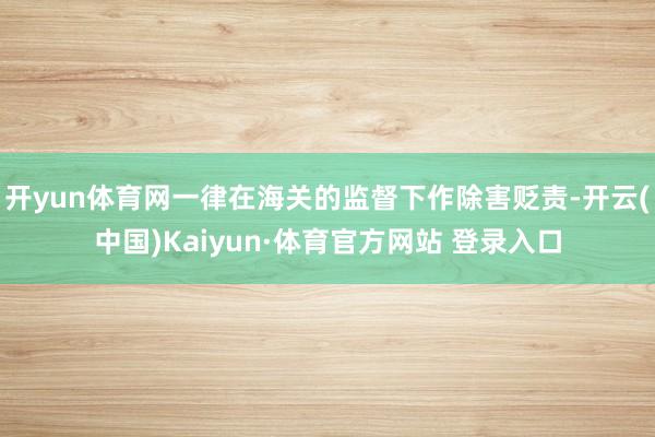 开yun体育网一律在海关的监督下作除害贬责-开云(中国)Kaiyun·体育官方网站 登录入口
