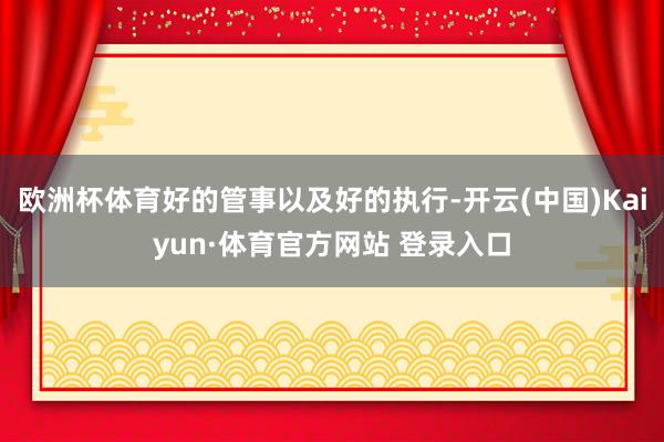 欧洲杯体育好的管事以及好的执行-开云(中国)Kaiyun·体育官方网站 登录入口