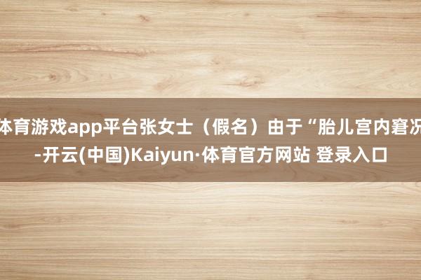 体育游戏app平台张女士（假名）由于“胎儿宫内窘况-开云(中国)Kaiyun·体育官方网站 登录入口