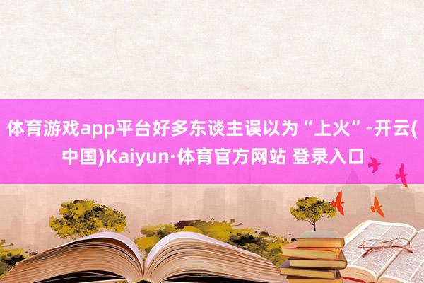 体育游戏app平台好多东谈主误以为“上火”-开云(中国)Kaiyun·体育官方网站 登录入口