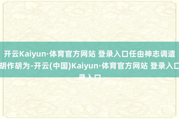 开云Kaiyun·体育官方网站 登录入口任由神志调遣胡作胡为-开云(中国)Kaiyun·体育官方网站 登录入口