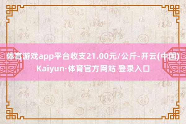 体育游戏app平台收支21.00元/公斤-开云(中国)Kaiyun·体育官方网站 登录入口