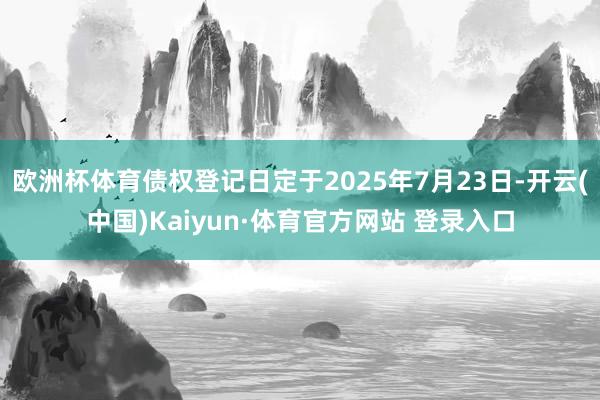 欧洲杯体育债权登记日定于2025年7月23日-开云(中国)Kaiyun·体育官方网站 登录入口