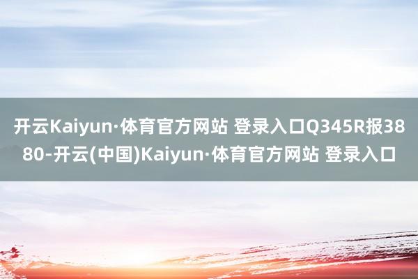 开云Kaiyun·体育官方网站 登录入口Q345R报3880-开云(中国)Kaiyun·体育官方网站 登录入口