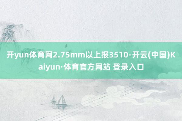 开yun体育网2.75mm以上报3510-开云(中国)Kaiyun·体育官方网站 登录入口