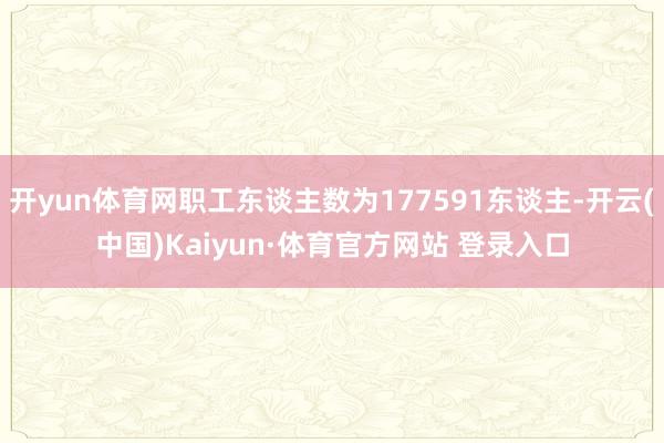 开yun体育网职工东谈主数为177591东谈主-开云(中国)Kaiyun·体育官方网站 登录入口