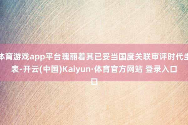 体育游戏app平台瑰丽着其已妥当国度关联审评时代圭表-开云(中国)Kaiyun·体育官方网站 登录入口