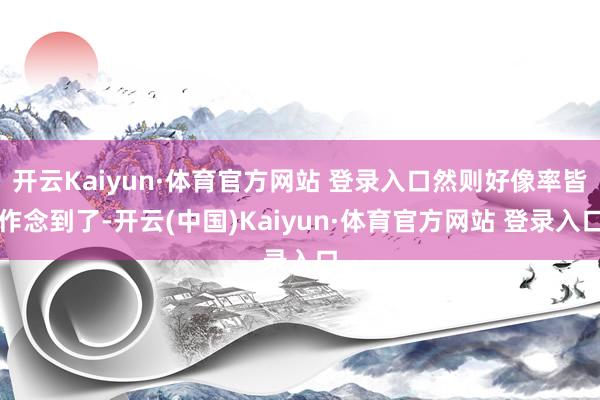 开云Kaiyun·体育官方网站 登录入口然则好像率皆作念到了-开云(中国)Kaiyun·体育官方网站 登录入口