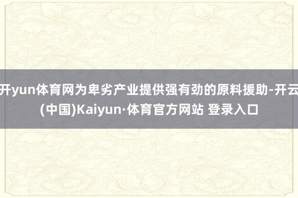 开yun体育网为卑劣产业提供强有劲的原料援助-开云(中国)Kaiyun·体育官方网站 登录入口