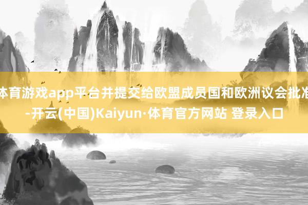 体育游戏app平台并提交给欧盟成员国和欧洲议会批准-开云(中国)Kaiyun·体育官方网站 登录入口
