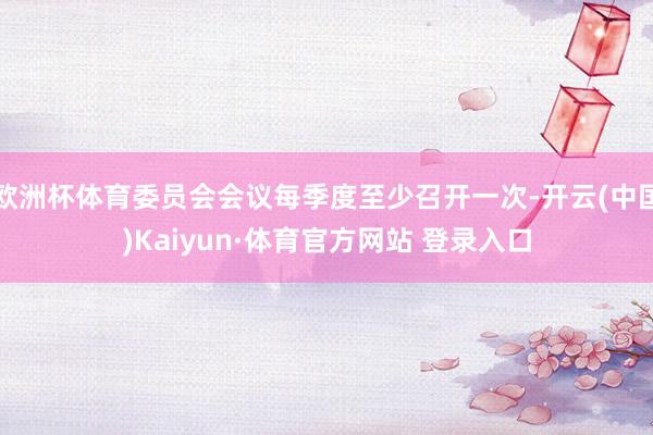 欧洲杯体育委员会会议每季度至少召开一次-开云(中国)Kaiyun·体育官方网站 登录入口