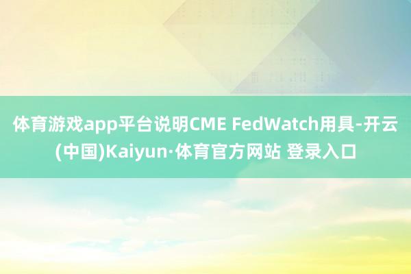 体育游戏app平台说明CME FedWatch用具-开云(中国)Kaiyun·体育官方网站 登录入口