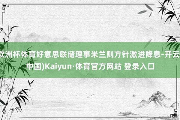 欧洲杯体育好意思联储理事米兰则方针激进降息-开云(中国)Kaiyun·体育官方网站 登录入口