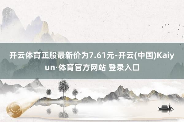 开云体育正股最新价为7.61元-开云(中国)Kaiyun·体育官方网站 登录入口