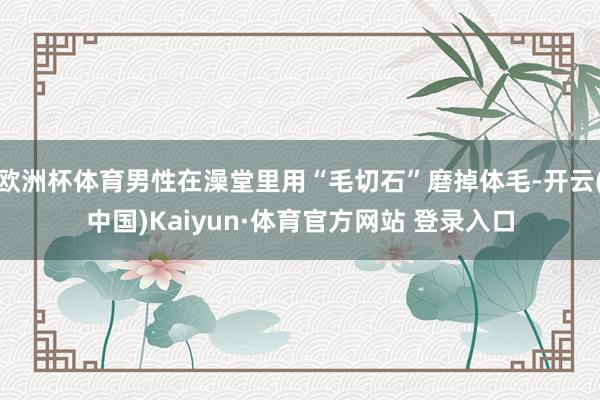 欧洲杯体育男性在澡堂里用“毛切石”磨掉体毛-开云(中国)Kaiyun·体育官方网站 登录入口