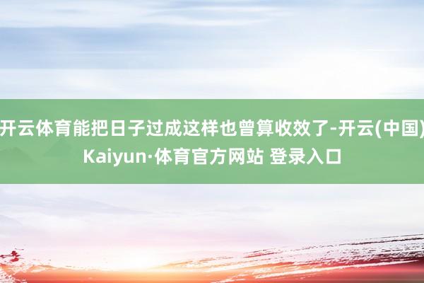 开云体育能把日子过成这样也曾算收效了-开云(中国)Kaiyun·体育官方网站 登录入口