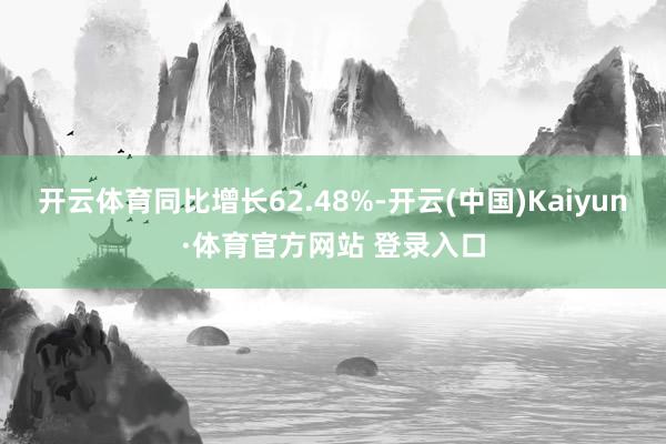 开云体育同比增长62.48%-开云(中国)Kaiyun·体育官方网站 登录入口