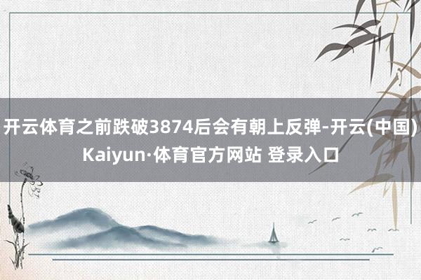 开云体育之前跌破3874后会有朝上反弹-开云(中国)Kaiyun·体育官方网站 登录入口