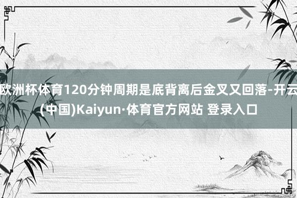 欧洲杯体育120分钟周期是底背离后金叉又回落-开云(中国)Kaiyun·体育官方网站 登录入口