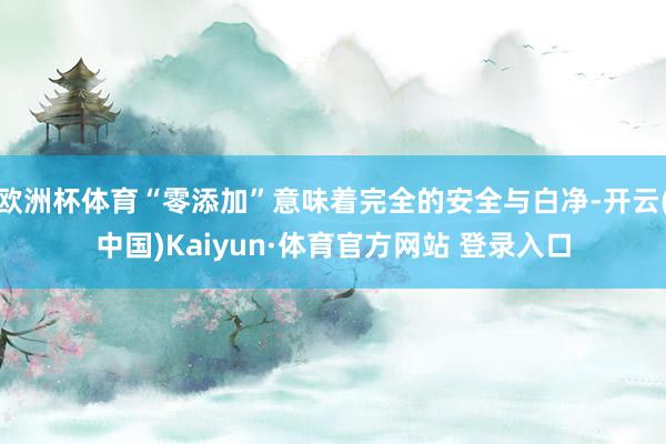 欧洲杯体育“零添加”意味着完全的安全与白净-开云(中国)Kaiyun·体育官方网站 登录入口