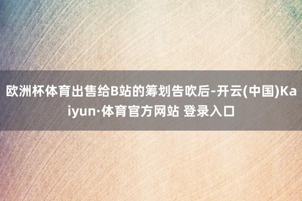 欧洲杯体育出售给B站的筹划告吹后-开云(中国)Kaiyun·体育官方网站 登录入口