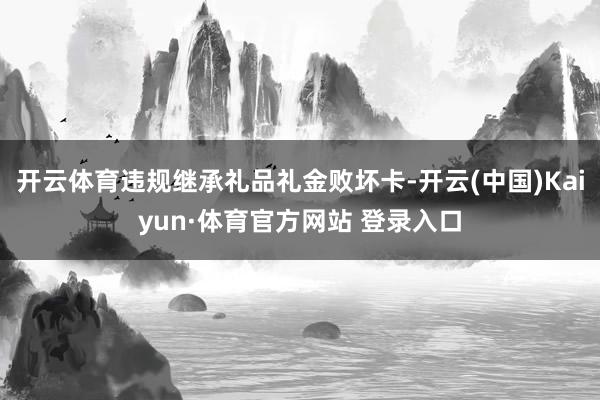开云体育违规继承礼品礼金败坏卡-开云(中国)Kaiyun·体育官方网站 登录入口