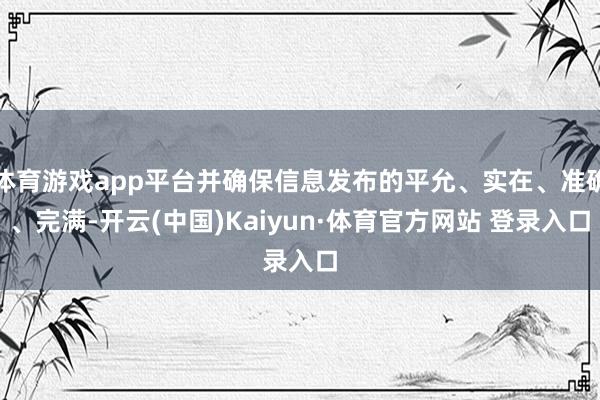 体育游戏app平台并确保信息发布的平允、实在、准确、完满-开云(中国)Kaiyun·体育官方网站 登录入口